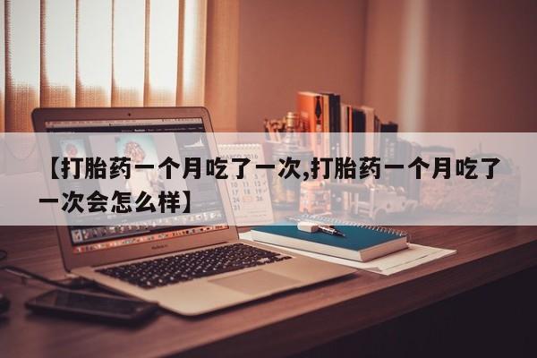打胎药购买联系【打胎药一个月吃了一次,打胎药一个月吃了一次会怎么样】