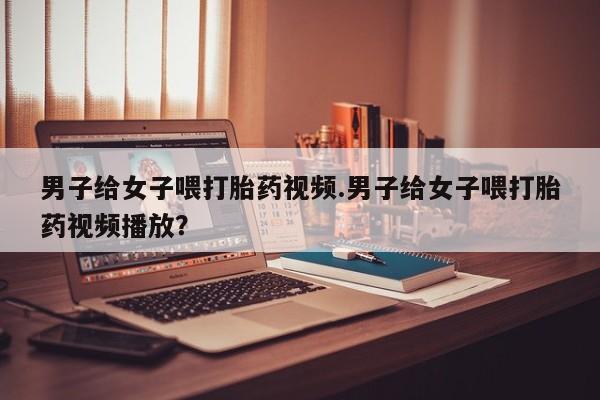 打胎药购买联系男子给女子喂打胎药视频.男子给女子喂打胎药视频播放？