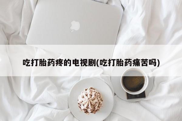 打胎药购买联系吃打胎药疼的电视剧(吃打胎药痛苦吗)