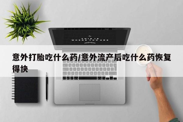 打胎药购买联系意外打胎吃什么药/意外流产后吃什么药恢复得快