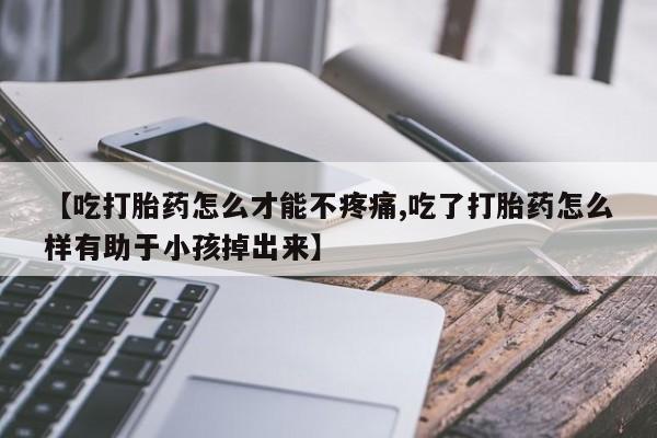 打胎药购买联系【吃打胎药怎么才能不疼痛,吃了打胎药怎么样有助于小孩掉出来】