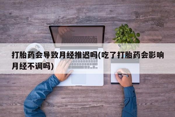 打胎药购买联系打胎药会导致月经推迟吗(吃了打胎药会影响月经不调吗)