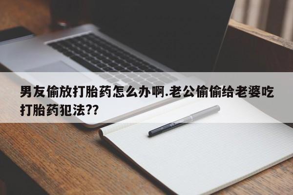 打胎药购买联系男友偷放打胎药怎么办啊.老公偷偷给老婆吃打胎药犯法?？