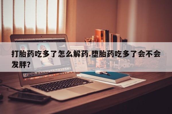 打胎药购买联系打胎药吃多了怎么解药.堕胎药吃多了会不会发胖？