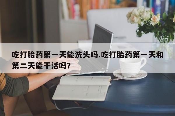 打胎药购买联系吃打胎药第一天能洗头吗.吃打胎药第一天和第二天能干活吗？
