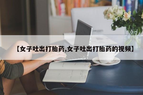 打胎药购买联系【女子吐出打胎药,女子吐出打胎药的视频】