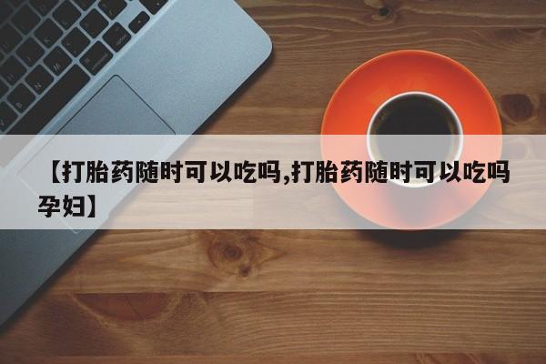 打胎药购买联系【打胎药随时可以吃吗,打胎药随时可以吃吗孕妇】