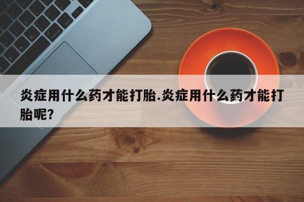 打胎药购买联系炎症用什么药才能打胎.炎症用什么药才能打胎呢？