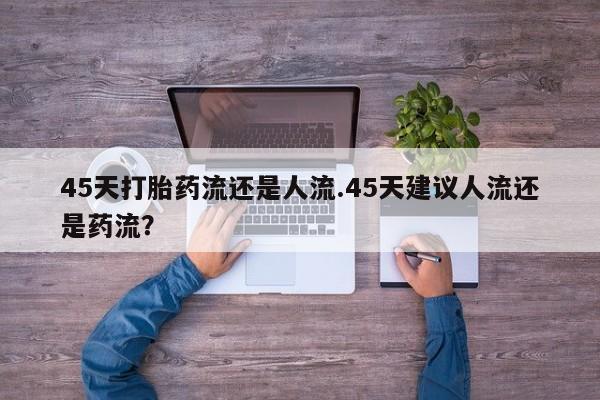 打胎药购买联系45天打胎药流还是人流.45天建议人流还是药流？