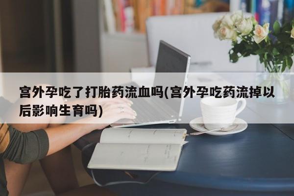 打胎药购买联系宫外孕吃了打胎药流血吗(宫外孕吃药流掉以后影响生育吗)