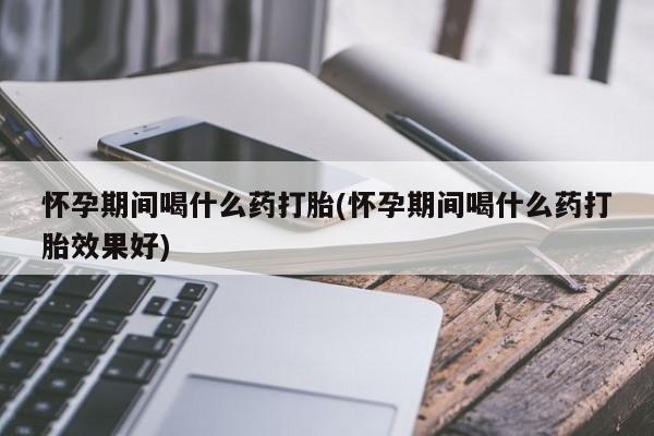 打胎药购买联系怀孕期间喝什么药打胎(怀孕期间喝什么药打胎效果好)