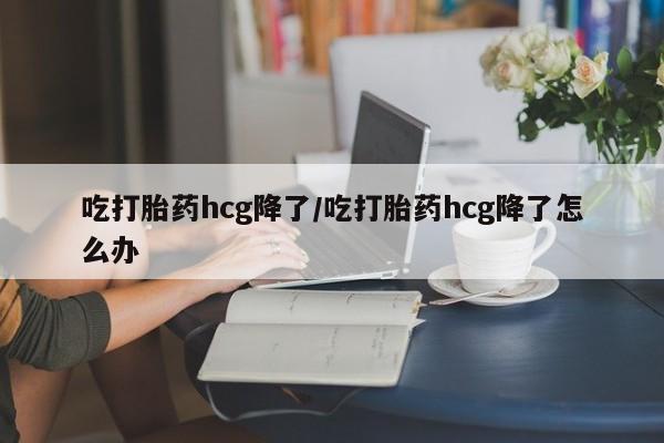打胎药购买联系吃打胎药hcg降了/吃打胎药hcg降了怎么办