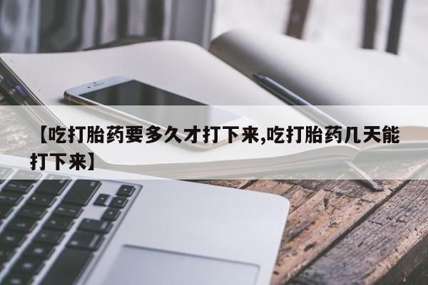 打胎药购买联系【吃打胎药要多久才打下来,吃打胎药几天能打下来】