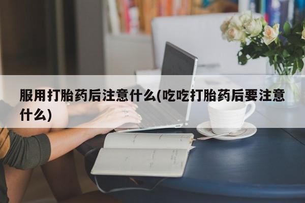 打胎药购买联系服用打胎药后注意什么(吃吃打胎药后要注意什么)