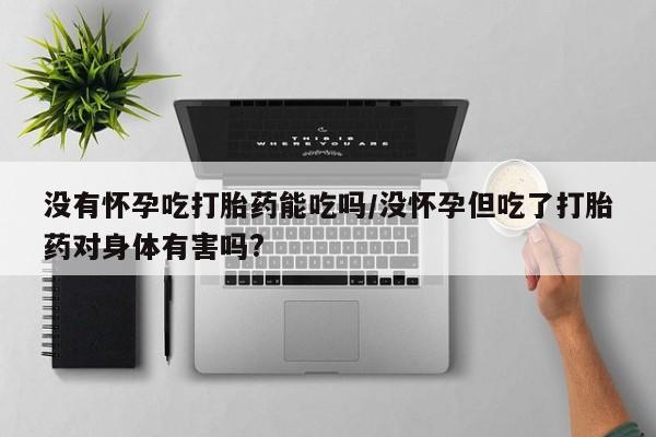 打胎药购买联系没有怀孕吃打胎药能吃吗/没怀孕但吃了打胎药对身体有害吗?