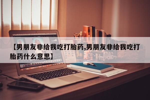 打胎药购买联系【男朋友非给我吃打胎药,男朋友非给我吃打胎药什么意思】