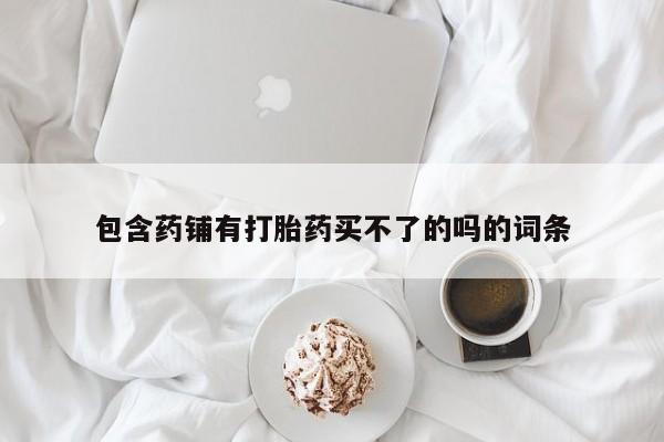打胎药购买联系包含药铺有打胎药买不了的吗的词条