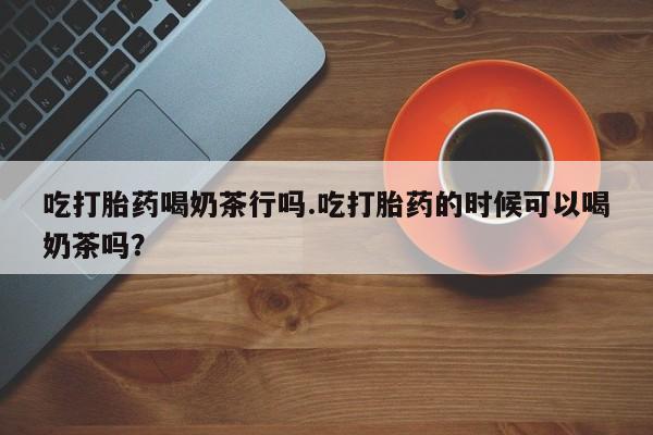 打胎药购买联系吃打胎药喝奶茶行吗.吃打胎药的时候可以喝奶茶吗？