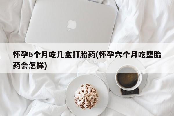 打胎药购买联系怀孕6个月吃几盒打胎药(怀孕六个月吃堕胎药会怎样)