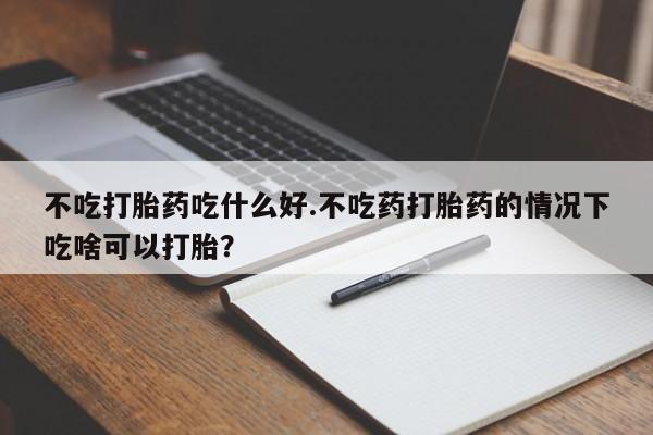 打胎药购买联系不吃打胎药吃什么好.不吃药打胎药的情况下吃啥可以打胎?