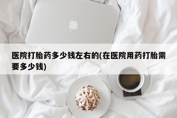 打胎药购买联系医院打胎药多少钱左右的(在医院用药打胎需要多少钱)