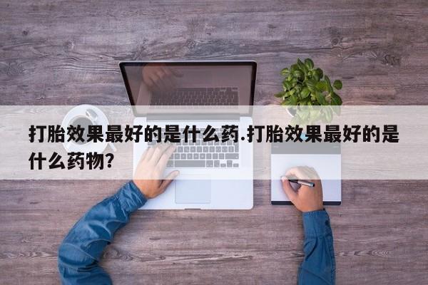 打胎药购买联系打胎效果最好的是什么药.打胎效果最好的是什么药物？