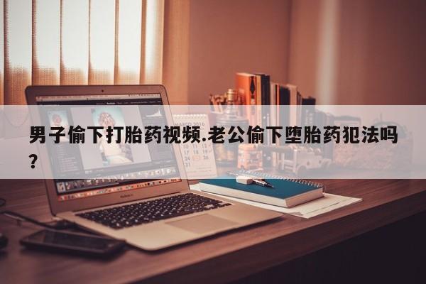打胎药购买联系男子偷下打胎药视频.老公偷下堕胎药犯法吗？