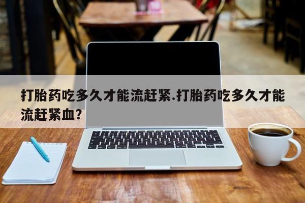 打胎药购买联系打胎药吃多久才能流赶紧.打胎药吃多久才能流赶紧血？