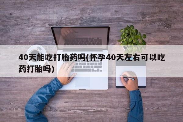 打胎药购买联系40天能吃打胎药吗(怀孕40天左右可以吃药打胎吗)