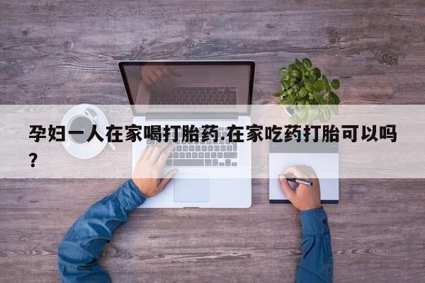 打胎药购买联系孕妇一人在家喝打胎药.在家吃药打胎可以吗？