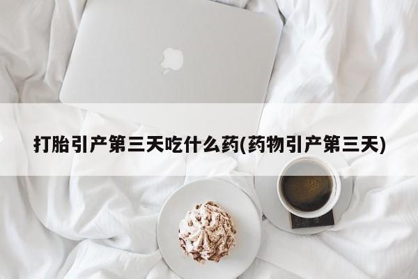 打胎药购买联系打胎引产第三天吃什么药(药物引产第三天)