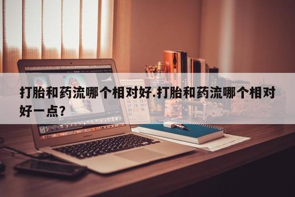 打胎药购买联系打胎和药流哪个相对好.打胎和药流哪个相对好一点？