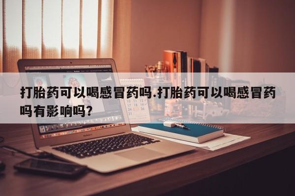 打胎药购买联系打胎药可以喝感冒药吗.打胎药可以喝感冒药吗有影响吗？