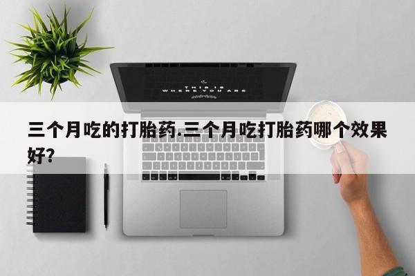 打胎药购买联系三个月吃的打胎药.三个月吃打胎药哪个效果好？
