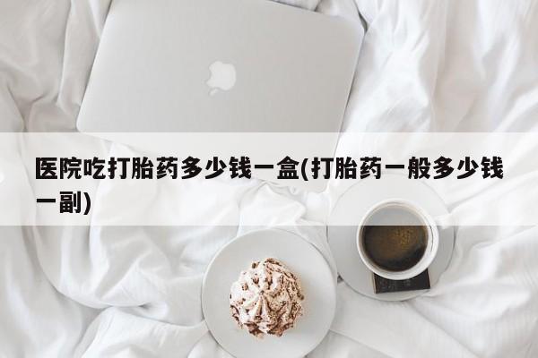 打胎药购买联系医院吃打胎药多少钱一盒(打胎药一般多少钱一副)