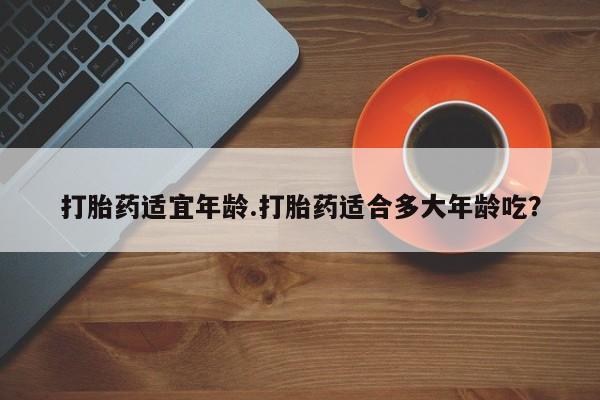 打胎药购买联系打胎药适宜年龄.打胎药适合多大年龄吃？