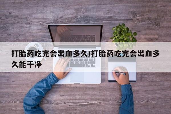 打胎药购买联系打胎药吃完会出血多久/打胎药吃完会出血多久能干净