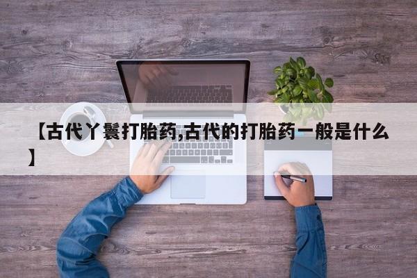 打胎药购买联系【古代丫鬟打胎药,古代的打胎药一般是什么】
