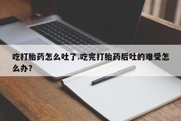 打胎药购买联系吃打胎药怎么吐了.吃完打胎药后吐的难受怎么办？