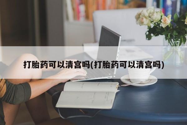 打胎药购买联系打胎药可以清宫吗(打胎药可以清宫吗)