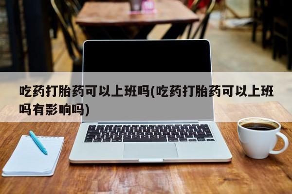 打胎药购买联系吃药打胎药可以上班吗(吃药打胎药可以上班吗有影响吗)