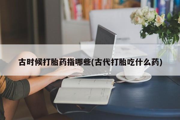 打胎药购买联系古时候打胎药指哪些(古代打胎吃什么药)