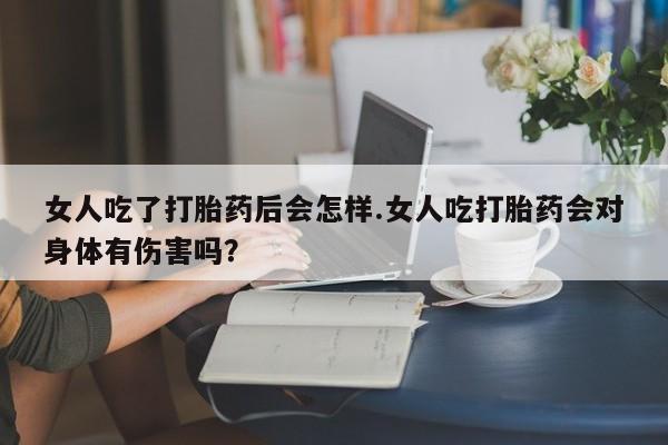 打胎药购买联系女人吃了打胎药后会怎样.女人吃打胎药会对身体有伤害吗？