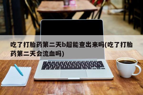 打胎药购买联系吃了打胎药第二天b超能查出来吗(吃了打胎药第二天会流血吗)