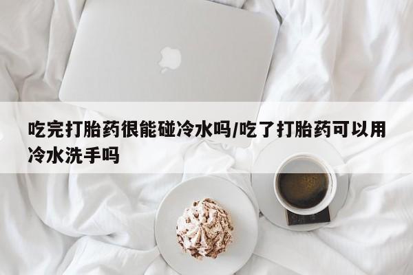打胎药购买联系吃完打胎药很能碰冷水吗/吃了打胎药可以用冷水洗手吗