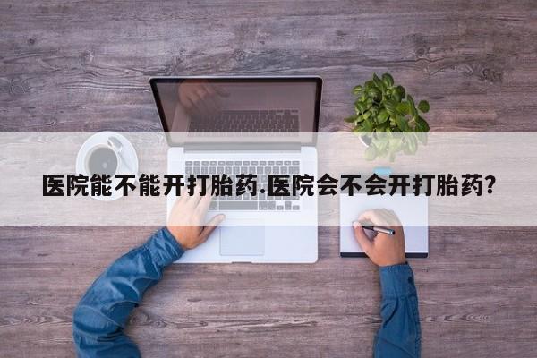 打胎药购买联系医院能不能开打胎药.医院会不会开打胎药？