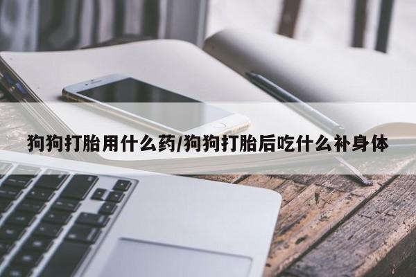 打胎药购买联系狗狗打胎用什么药/狗狗打胎后吃什么补身体