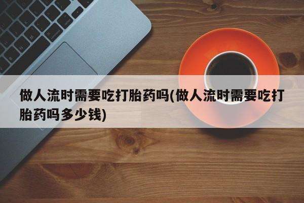 打胎药购买联系做人流时需要吃打胎药吗(做人流时需要吃打胎药吗多少钱)