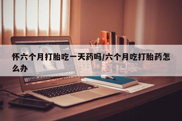 打胎药购买联系怀六个月打胎吃一天药吗/六个月吃打胎药怎么办
