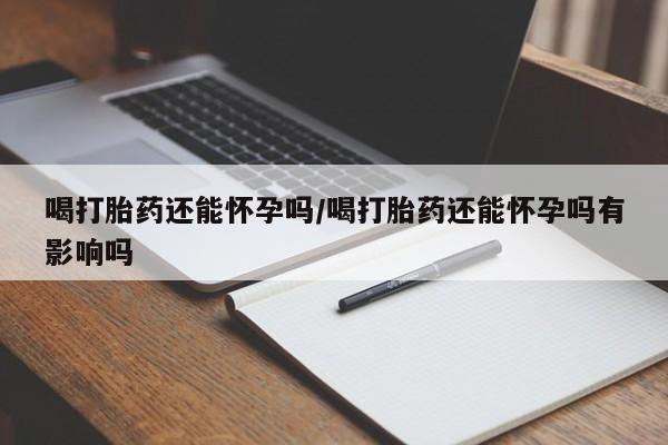 打胎药购买联系喝打胎药还能怀孕吗/喝打胎药还能怀孕吗有影响吗